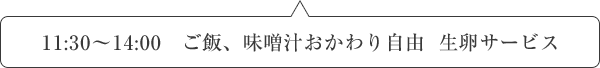 11:30～14:00   ご飯、味噌汁おかわり自由  生卵サービス